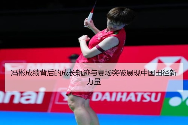 冯彬成绩背后的成长轨迹与赛场突破展现中国田径新力量